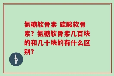 氨糖软骨素 硫酸软骨素？氨糖软骨素几百块的和几十块的有什么区别？