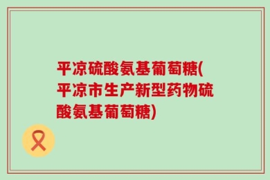 平凉硫酸氨基葡萄糖(平凉市生产新型药物硫酸氨基葡萄糖)