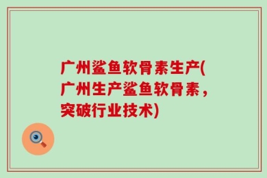 广州鲨鱼软骨素生产(广州生产鲨鱼软骨素，突破行业技术)