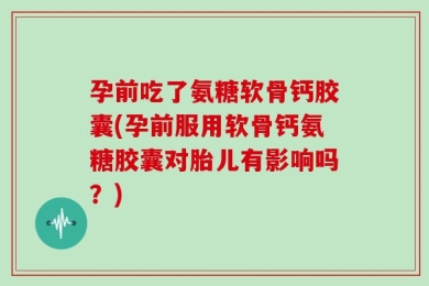 孕前吃了氨糖软骨钙胶囊(孕前服用软骨钙氨糖胶囊对胎儿有影响吗？)