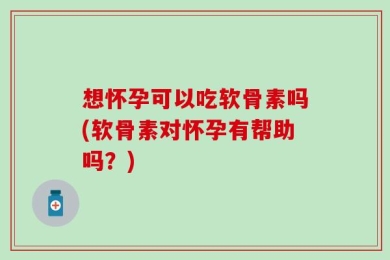 想怀孕可以吃软骨素吗(软骨素对怀孕有帮助吗？)