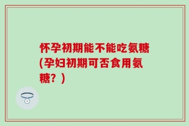 怀孕初期能不能吃氨糖(孕妇初期可否食用氨糖？)