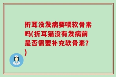 折耳没发病要喂软骨素吗(折耳猫没有发病前是否需要补充软骨素？)