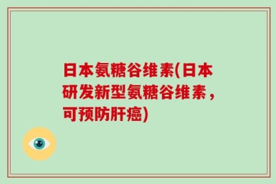日本氨糖谷维素(日本研发新型氨糖谷维素，可预防肝癌)