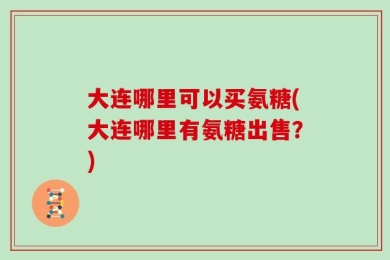 大连哪里可以买氨糖(大连哪里有氨糖出售？)