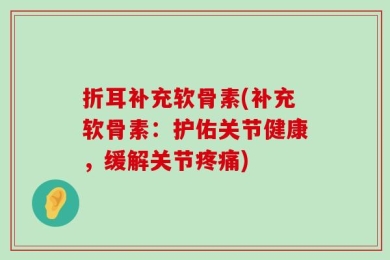 折耳补充软骨素(补充软骨素：护佑关节健康，缓解关节疼痛)
