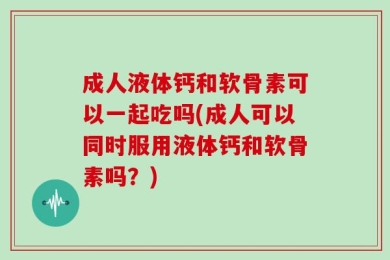 成人液体钙和软骨素可以一起吃吗(成人可以同时服用液体钙和软骨素吗？)