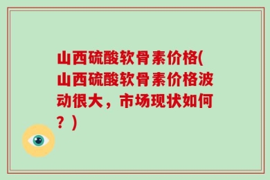 山西硫酸软骨素价格(山西硫酸软骨素价格波动很大，市场现状如何？)