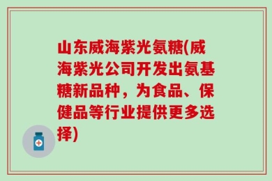山东威海紫光氨糖(威海紫光公司开发出氨基糖新品种，为食品、保健品等行业提供更多选择)