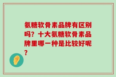 氨糖软骨素品牌有区别吗？十大氨糖软骨素品牌里哪一种是比较好呢？