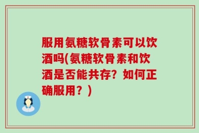 服用氨糖软骨素可以饮酒吗(氨糖软骨素和饮酒是否能共存？如何正确服用？)