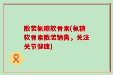 散装氨糖软骨素(氨糖软骨素散装销售，关注关节健康)