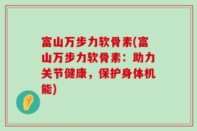 富山万步力软骨素(富山万步力软骨素：助力关节健康，保护身体机能)