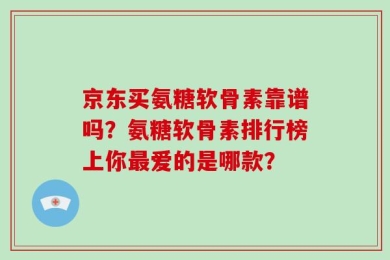 京东买氨糖软骨素靠谱吗？氨糖软骨素排行榜上你最爱的是哪款？