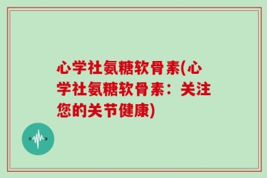 心学社氨糖软骨素(心学社氨糖软骨素：关注您的关节健康)
