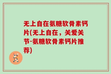 无上自在氨糖软骨素钙片(无上自在，关爱关节-氨糖软骨素钙片推荐)