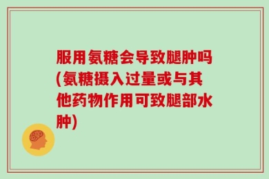 服用氨糖会导致腿肿吗(氨糖摄入过量或与其他药物作用可致腿部水肿)