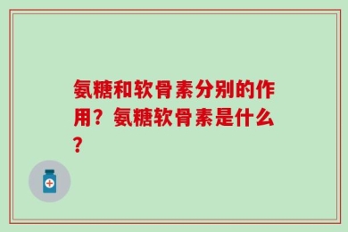 氨糖和软骨素分别的作用？氨糖软骨素是什么？