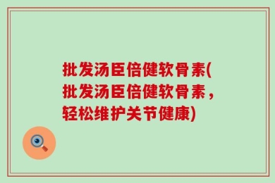 批发汤臣倍健软骨素(批发汤臣倍健软骨素，轻松维护关节健康)