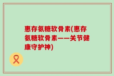 惠存氨糖软骨素(惠存氨糖软骨素——关节健康守护神)