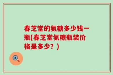 春芝堂的氨糖多少钱一瓶(春芝堂氨糖瓶装价格是多少？)