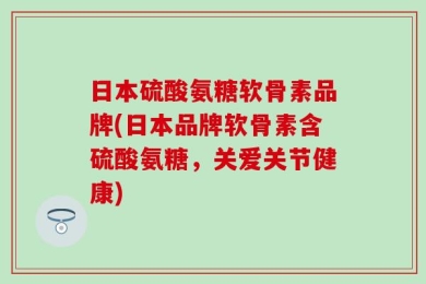 日本硫酸氨糖软骨素品牌(日本品牌软骨素含硫酸氨糖，关爱关节健康)