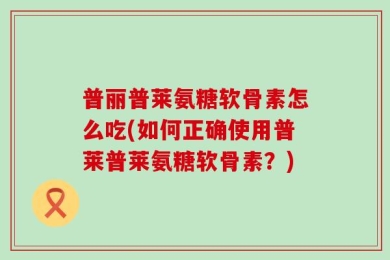 普丽普莱氨糖软骨素怎么吃(如何正确使用普莱普莱氨糖软骨素？)