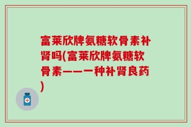 富莱欣牌氨糖软骨素补肾吗(富莱欣牌氨糖软骨素——一种补肾良药)