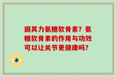 固其力氨糖软骨素？氨糖软骨素的作用与功效可以让关节更健康吗？