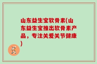 山东益生宝软骨素(山东益生宝推出软骨素产品，专注关爱关节健康)