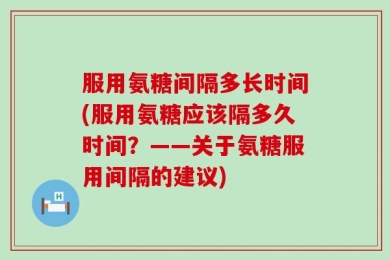 服用氨糖间隔多长时间(服用氨糖应该隔多久时间？——关于氨糖服用间隔的建议)