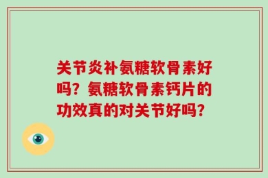 关节炎补氨糖软骨素好吗？氨糖软骨素钙片的功效真的对关节好吗？