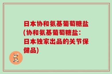 日本协和氨基葡萄糖盐(协和氨基葡萄糖盐：日本独家出品的关节保健品)