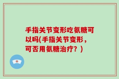 手指关节变形吃氨糖可以吗(手指关节变形，可否用氨糖治疗？)