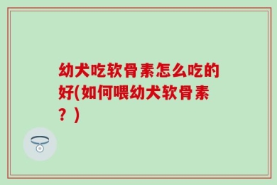 幼犬吃软骨素怎么吃的好(如何喂幼犬软骨素？)