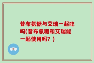 昔布氨糖与艾瑞一起吃吗(昔布氨糖和艾瑞能一起使用吗？)