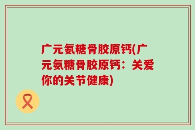 广元氨糖骨胶原钙(广元氨糖骨胶原钙：关爱你的关节健康)