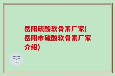 岳阳硫酸软骨素厂家(岳阳市硫酸软骨素厂家介绍)