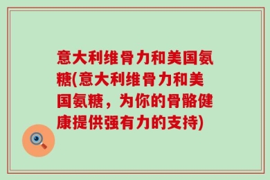 意大利维骨力和美国氨糖(意大利维骨力和美国氨糖，为你的骨骼健康提供强有力的支持)