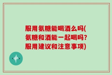 服用氨糖能喝酒么吗(氨糖和酒能一起喝吗？服用建议和注意事项)