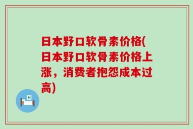 日本野口软骨素价格(日本野口软骨素价格上涨，消费者抱怨成本过高)