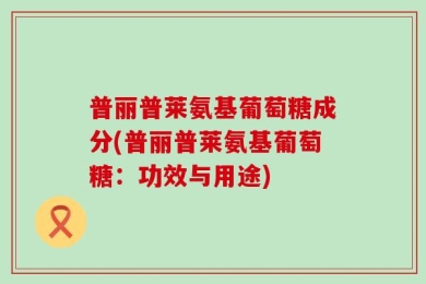 普丽普莱氨基葡萄糖成分(普丽普莱氨基葡萄糖：功效与用途)