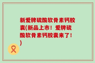 新爱牌硫酸软骨素钙胶囊(新品上市！爱牌硫酸软骨素钙胶囊来了！)