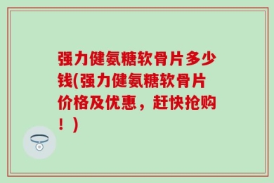 强力健氨糖软骨片多少钱(强力健氨糖软骨片价格及优惠，赶快抢购！)
