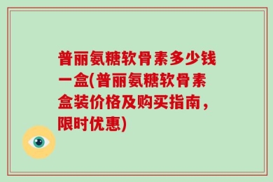 普丽氨糖软骨素多少钱一盒(普丽氨糖软骨素盒装价格及购买指南，限时优惠)