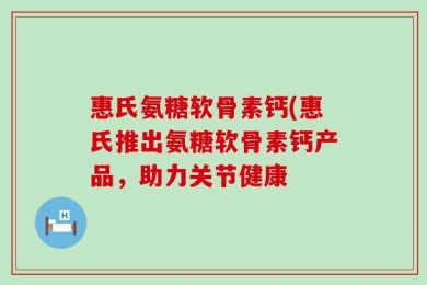 惠氏氨糖软骨素钙(惠氏推出氨糖软骨素钙产品，助力关节健康