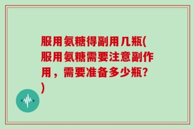 服用氨糖得副用几瓶(服用氨糖需要注意副作用，需要准备多少瓶？)