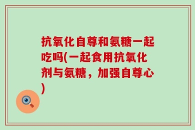 抗氧化自尊和氨糖一起吃吗(一起食用抗氧化剂与氨糖，加强自尊心)
