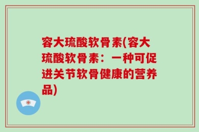 容大琉酸软骨素(容大琉酸软骨素：一种可促进关节软骨健康的营养品)