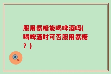 服用氨糖能喝啤酒吗(喝啤酒时可否服用氨糖？)
